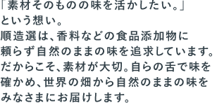 「素材そのものの味を活かしたい。」という想い。順造選は、香料などの食品添加物に頼らず自然のままの味を追求しています。だからこそ、素材が大切。自らの舌で味を確かめ、世界の畑から自然のままの味をみなさまにお届けします。