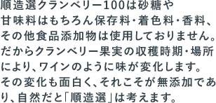 順造選クランベリー100は砂糖や甘味料はもちろん保存料・着色料・香料、その他食品添加物は使用しておりません。だからクランベリー果実の収穫時期・場所により、ワインのように味が変化します。その変化も面白く、それこそが無添加であり、自然だと「順造選」は考えます。