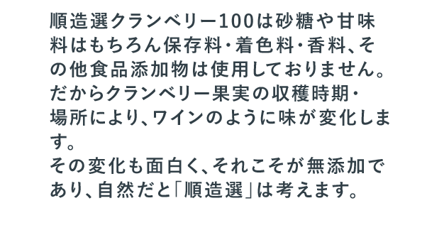 順造選クランベリー100は砂糖や甘味料はもちろん保存料・着色料・香料、その他食品添加物は使用しておりません。だからクランベリー果実の収穫時期・場所により、ワインのように味が変化します。その変化も面白く、それこそが無添加であり、自然だと「順造選」は考えます。