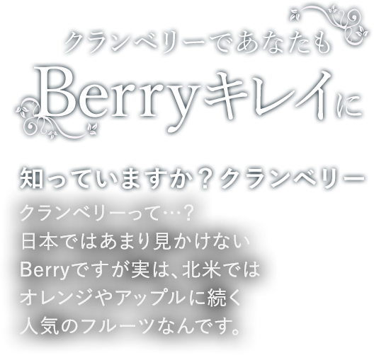 クランベリーであなたもBerryキレイに 知っていますか？クランベリー クランベリーって…？日本ではあまり見かけないBerryですが実は、北米ではオレンジやアップルに続く人気のフルーツなんです。